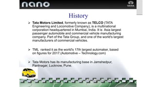 History
Tata Motors Limited, formerly known as TELCO (TATA
Engineering and Locomotive Company), is a multinational
corporation headquartered in Mumbai, India. It is Asia largest
passenger automobile and commercial vehicle manufacturing
company. Part of the Tata Group, and one of the world's largest
manufacturers of commercial vehicles.

 TML ranked it as the world's 17th largest automaker, based
on figures for 2017.(Automotive – Technology.com)
 Tata Motors has its manufacturing base in Jamshedpur,
Pantnagar, Lucknow, Pune.
 