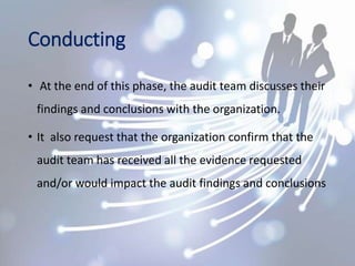 Conducting
• At the end of this phase, the audit team discusses their
findings and conclusions with the organization.
• It also request that the organization confirm that the
audit team has received all the evidence requested
and/or would impact the audit findings and conclusions
 
