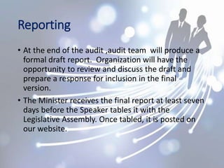Reporting
• At the end of the audit ,audit team will produce a
formal draft report. Organization will have the
opportunity to review and discuss the draft and
prepare a response for inclusion in the final
version.
• The Minister receives the final report at least seven
days before the Speaker tables it with the
Legislative Assembly. Once tabled, it is posted on
our website.
 