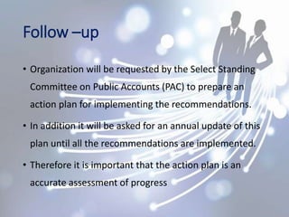 Follow –up
• Organization will be requested by the Select Standing
Committee on Public Accounts (PAC) to prepare an
action plan for implementing the recommendations.
• In addition it will be asked for an annual update of this
plan until all the recommendations are implemented.
• Therefore it is important that the action plan is an
accurate assessment of progress
 