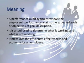 Meaning
• A performance audit typically reviews the
employee’s performance against the expected goals
or objectives of goal description.
• It is a tool used to determine what is working and
what is not working.
• It measures the efficiency, effectiveness and
economy for an employee.
 