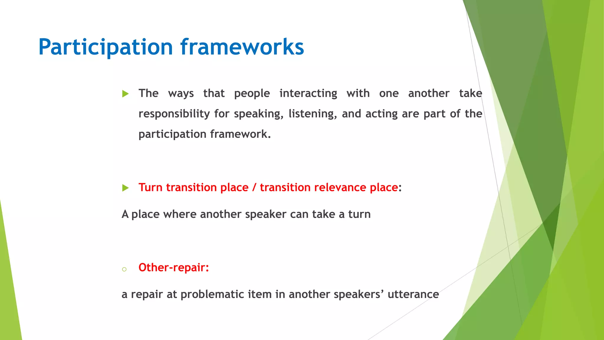 Participation frameworks
 The ways that people interacting with one another take
responsibility for speaking, listening, and acting are part of the
participation framework.
 Turn transition place / transition relevance place:
A place where another speaker can take a turn
o Other-repair:
a repair at problematic item in another speakers’ utterance
 