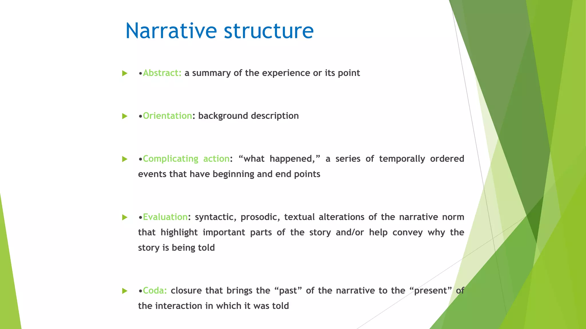 Narrative structure
 •Abstract: a summary of the experience or its point
 •Orientation: background description
 •Complicating action: “what happened,” a series of temporally ordered
events that have beginning and end points
 •Evaluation: syntactic, prosodic, textual alterations of the narrative norm
that highlight important parts of the story and/or help convey why the
story is being told
 •Coda: closure that brings the “past” of the narrative to the “present” of
the interaction in which it was told
 