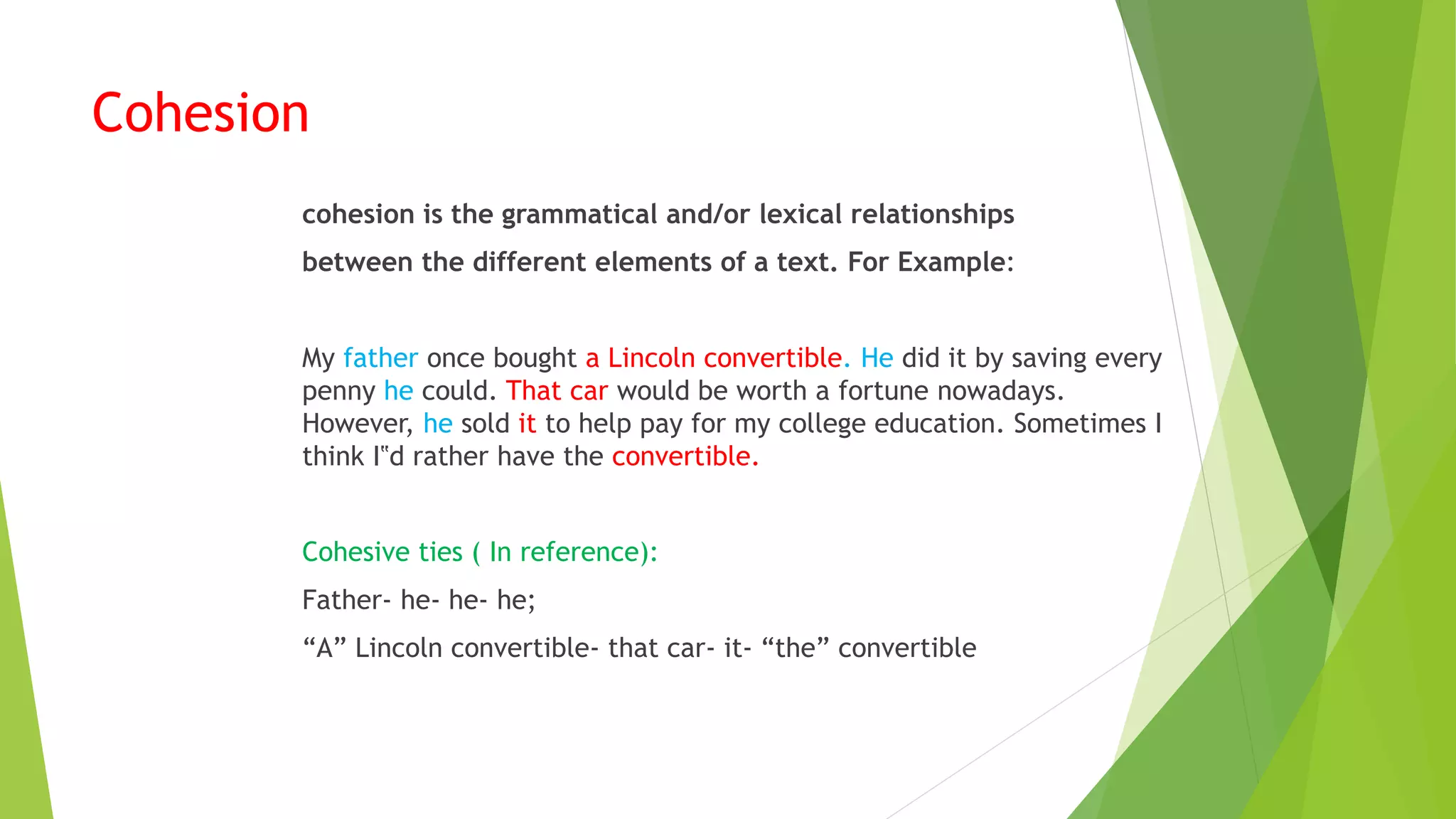 Cohesion
cohesion is the grammatical and/or lexical relationships
between the different elements of a text. For Example:
My father once bought a Lincoln convertible. He did it by saving every
penny he could. That car would be worth a fortune nowadays.
However, he sold it to help pay for my college education. Sometimes I
think I‟d rather have the convertible.
Cohesive ties ( In reference):
Father- he- he- he;
“A” Lincoln convertible- that car- it- “the” convertible
 