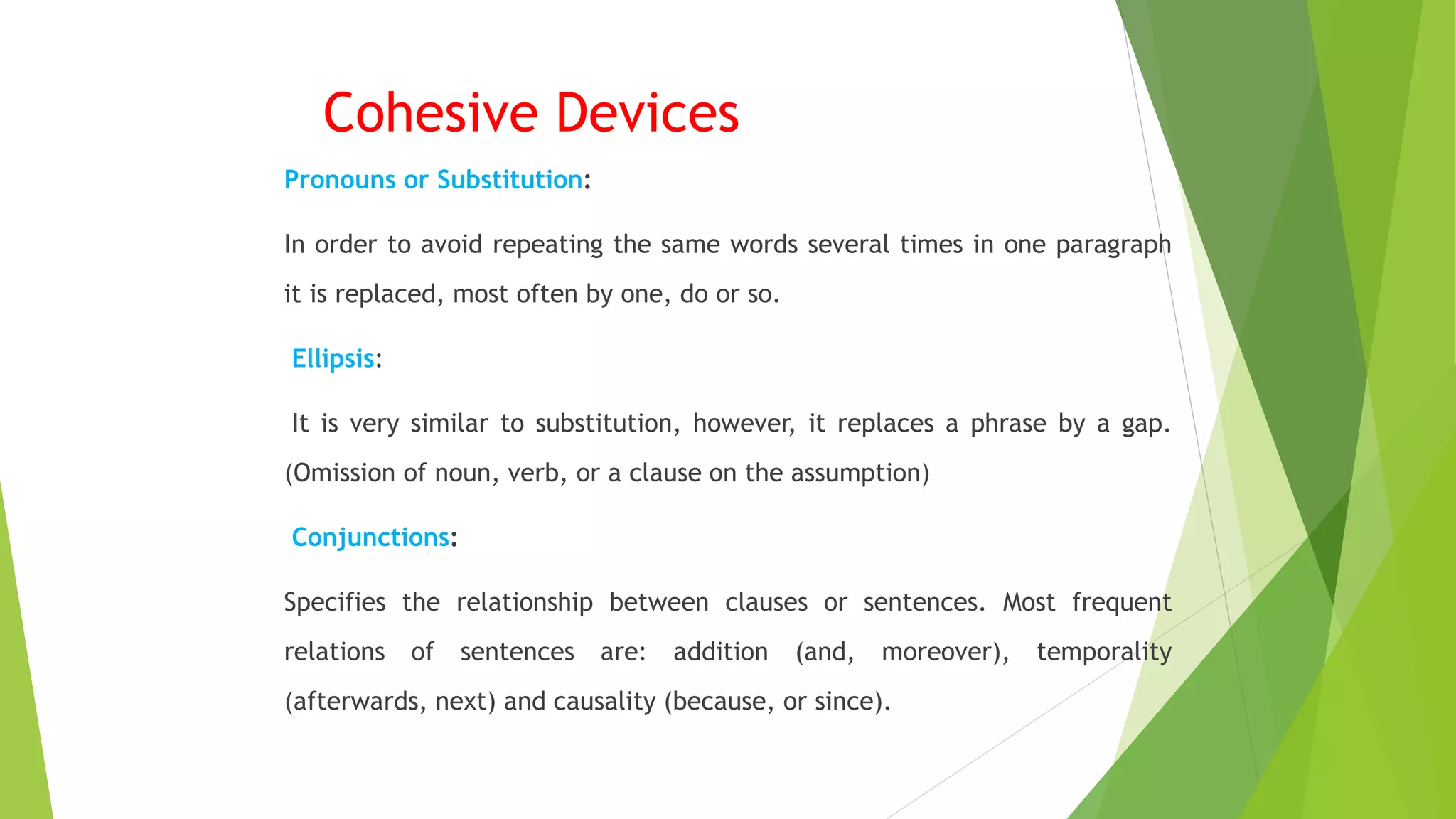 Cohesive Devices
Pronouns or Substitution:
In order to avoid repeating the same words several times in one paragraph
it is replaced, most often by one, do or so.
Ellipsis:
It is very similar to substitution, however, it replaces a phrase by a gap.
(Omission of noun, verb, or a clause on the assumption)
Conjunctions:
Specifies the relationship between clauses or sentences. Most frequent
relations of sentences are: addition (and, moreover), temporality
(afterwards, next) and causality (because, or since).
 