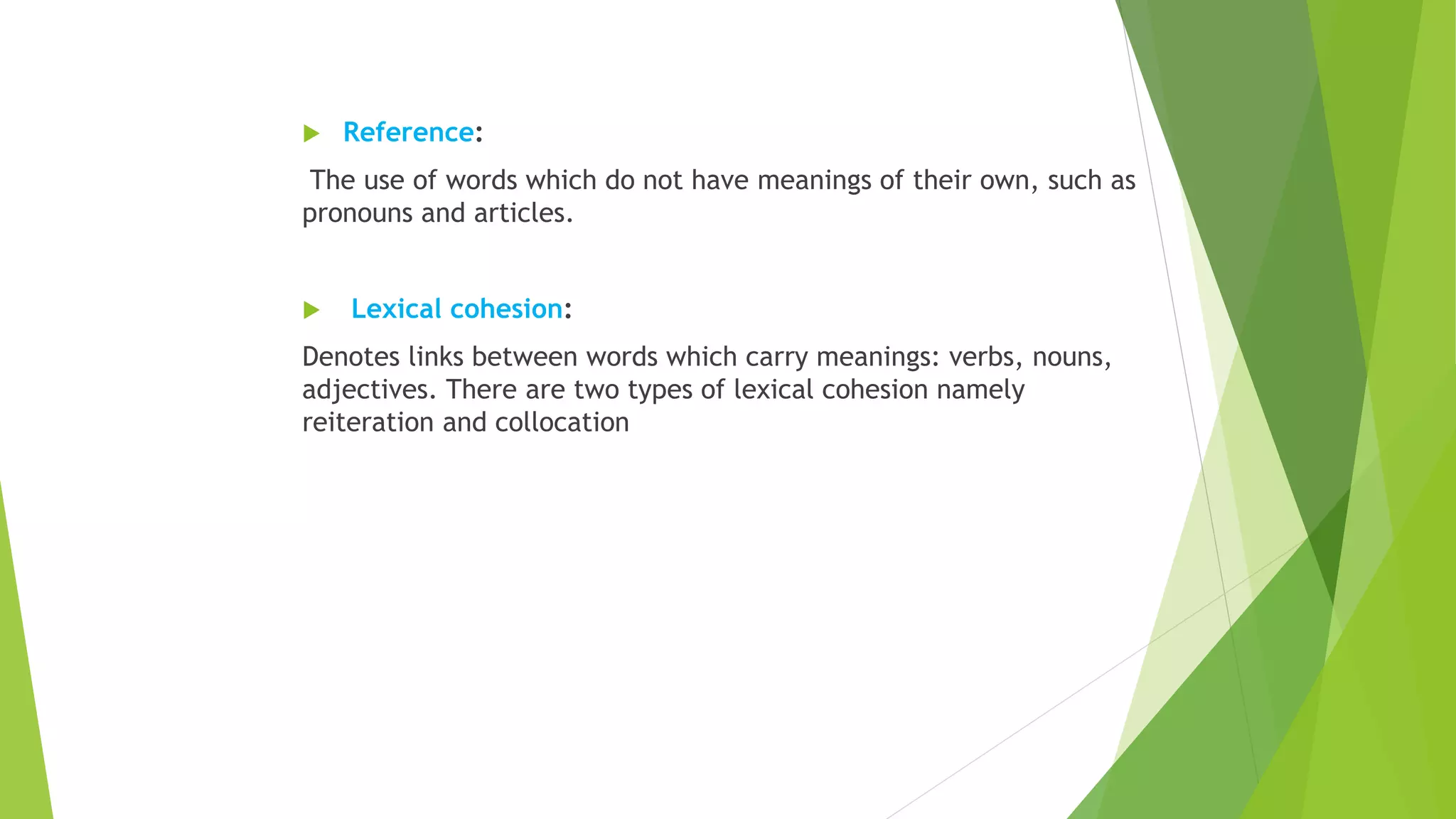  Reference:
The use of words which do not have meanings of their own, such as
pronouns and articles.
 Lexical cohesion:
Denotes links between words which carry meanings: verbs, nouns,
adjectives. There are two types of lexical cohesion namely
reiteration and collocation
 