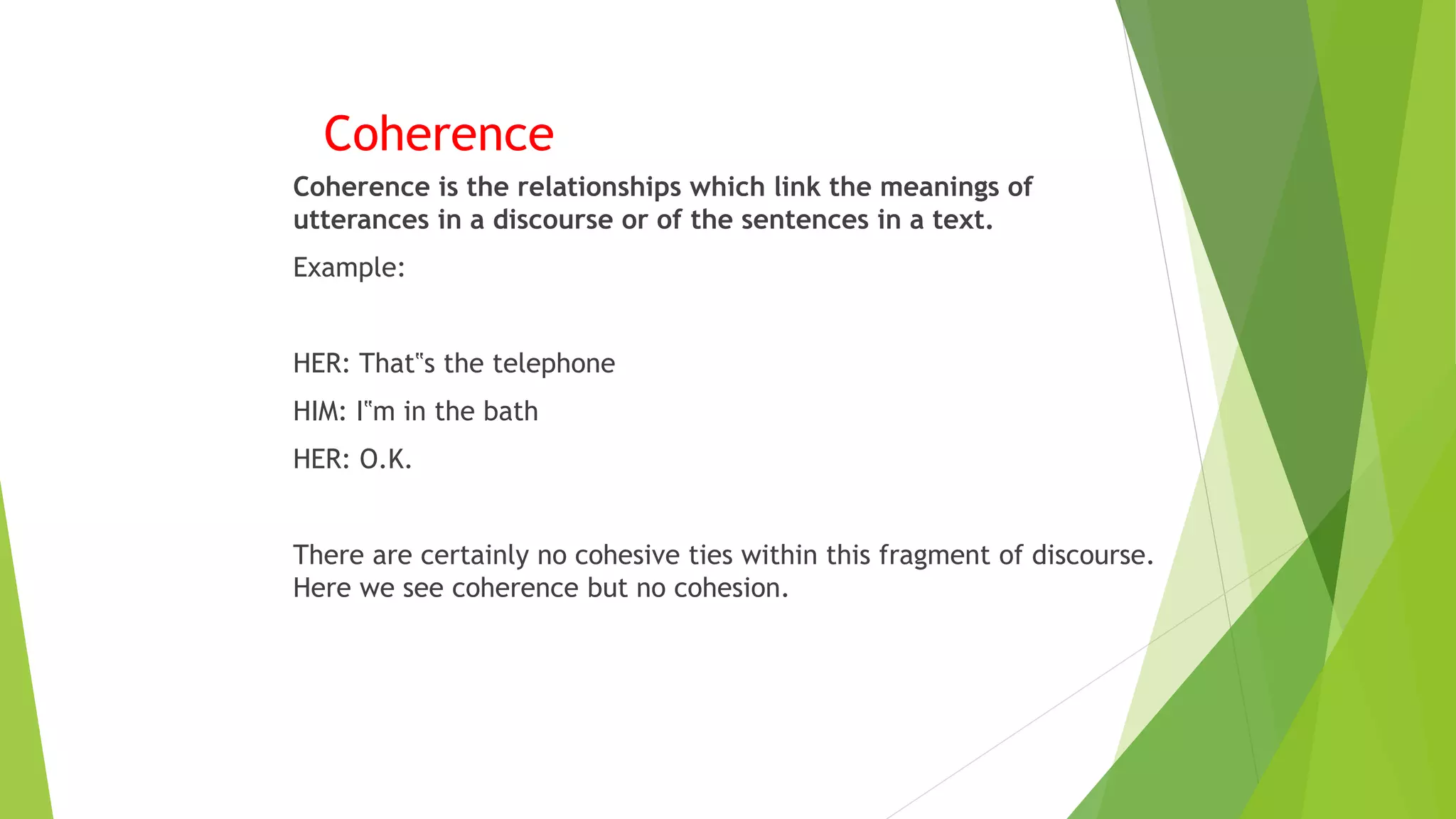 Coherence
Coherence is the relationships which link the meanings of
utterances in a discourse or of the sentences in a text.
Example:
HER: That‟s the telephone
HIM: I‟m in the bath
HER: O.K.
There are certainly no cohesive ties within this fragment of discourse.
Here we see coherence but no cohesion.
 