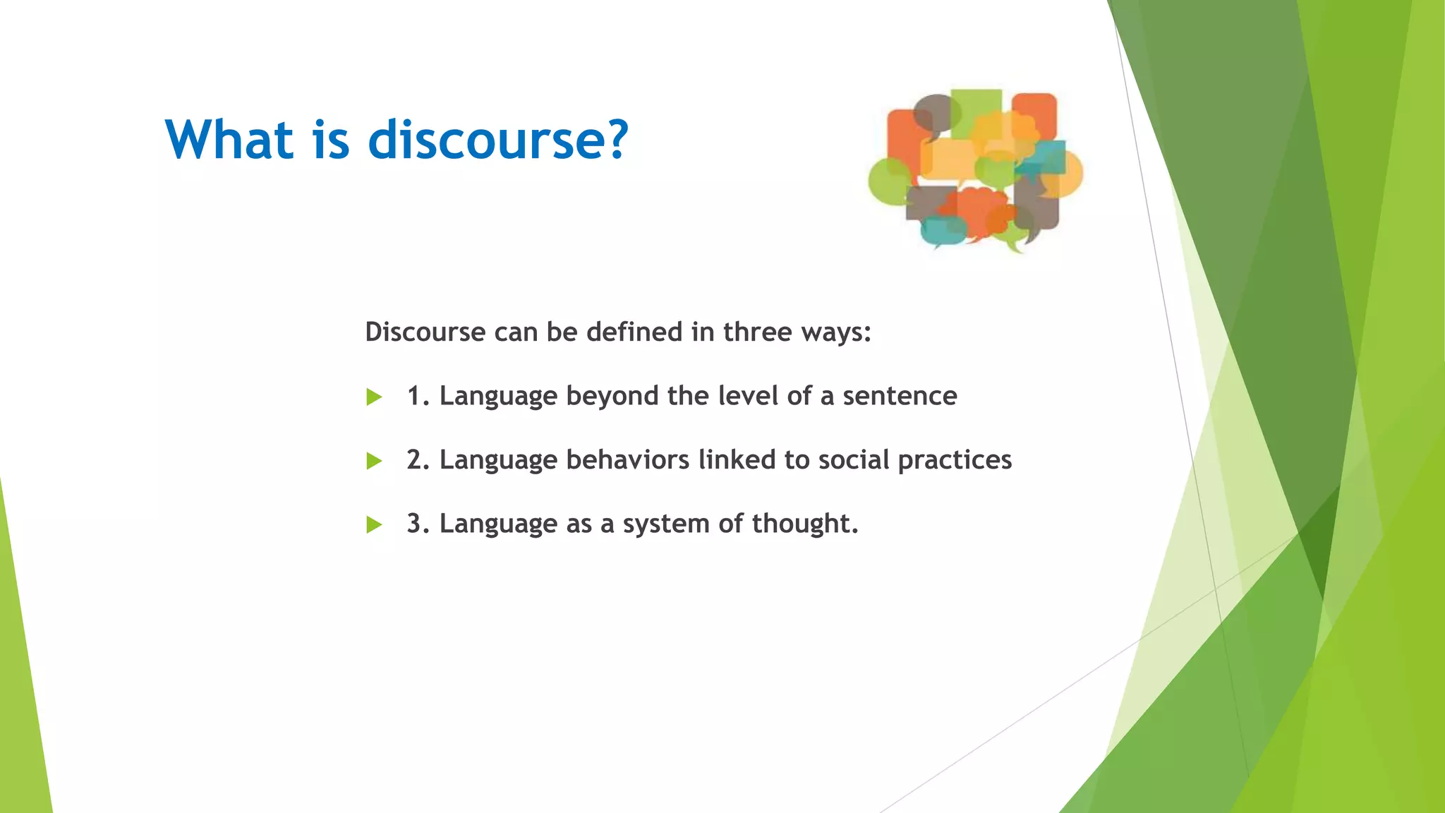 What is discourse?
Discourse can be defined in three ways:
 1. Language beyond the level of a sentence
 2. Language behaviors linked to social practices
 3. Language as a system of thought.
 