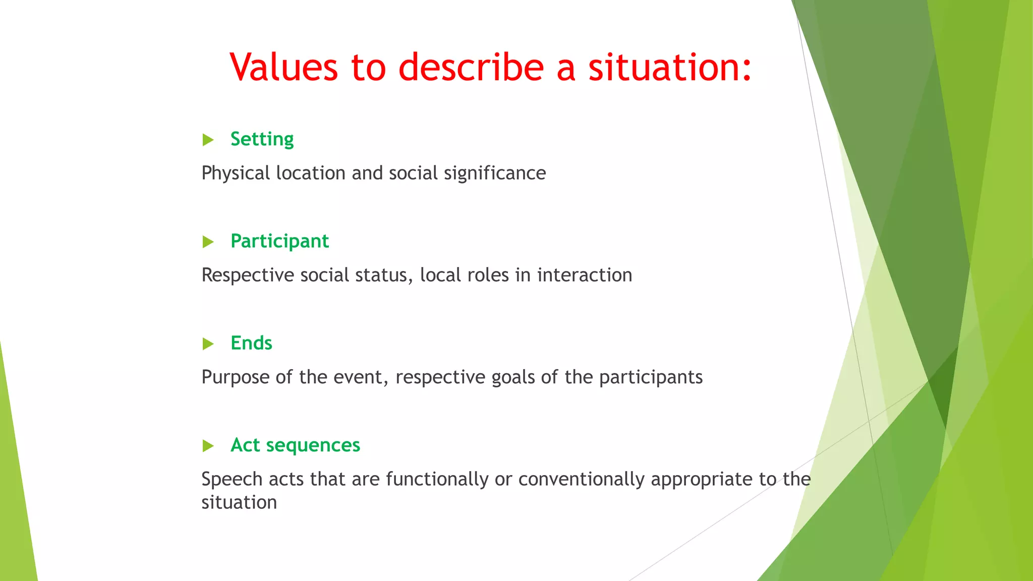 Values to describe a situation:
 Setting
Physical location and social significance
 Participant
Respective social status, local roles in interaction
 Ends
Purpose of the event, respective goals of the participants
 Act sequences
Speech acts that are functionally or conventionally appropriate to the
situation
 