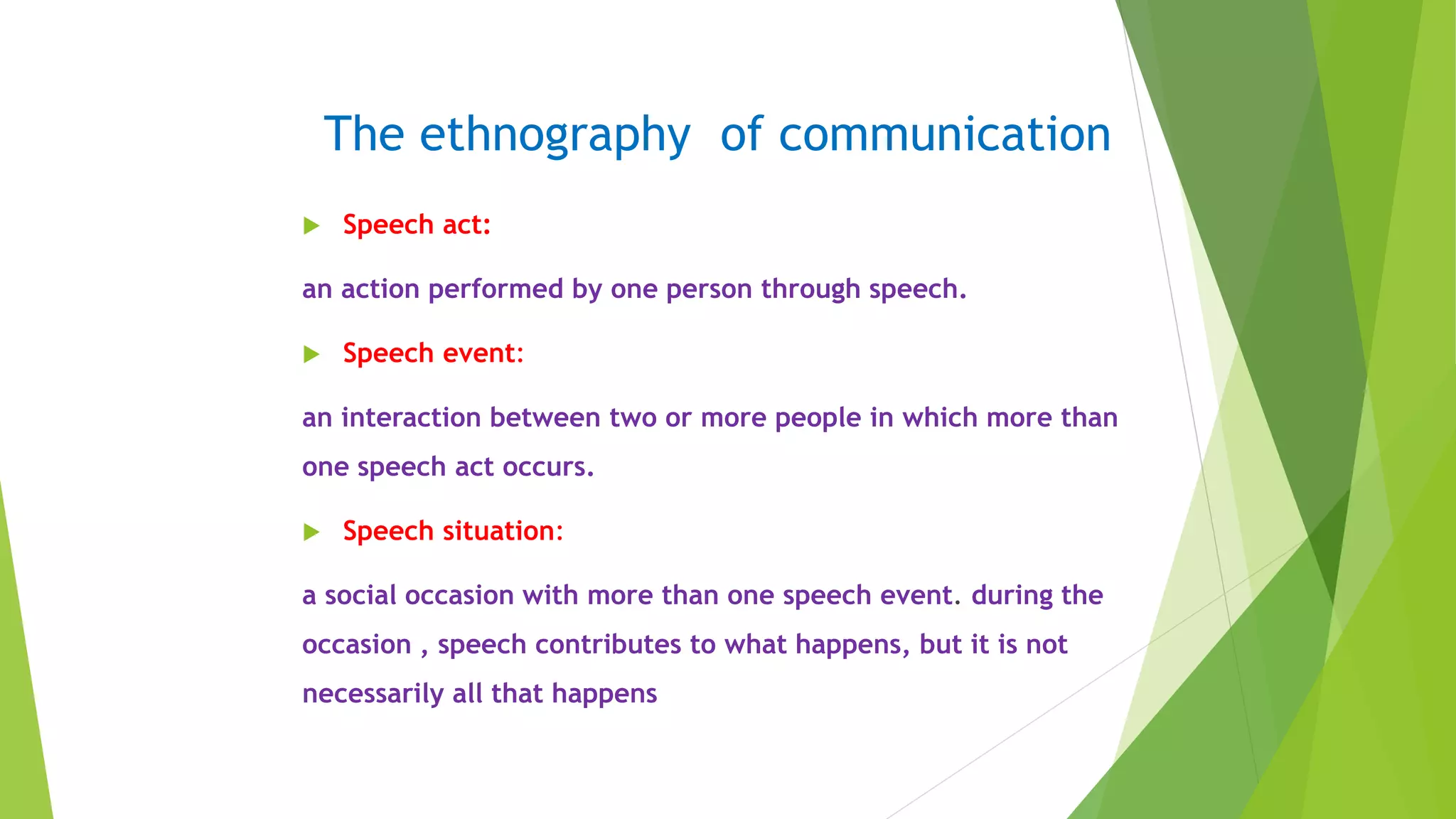 The ethnography of communication
 Speech act:
an action performed by one person through speech.
 Speech event:
an interaction between two or more people in which more than
one speech act occurs.
 Speech situation:
a social occasion with more than one speech event. during the
occasion , speech contributes to what happens, but it is not
necessarily all that happens
 