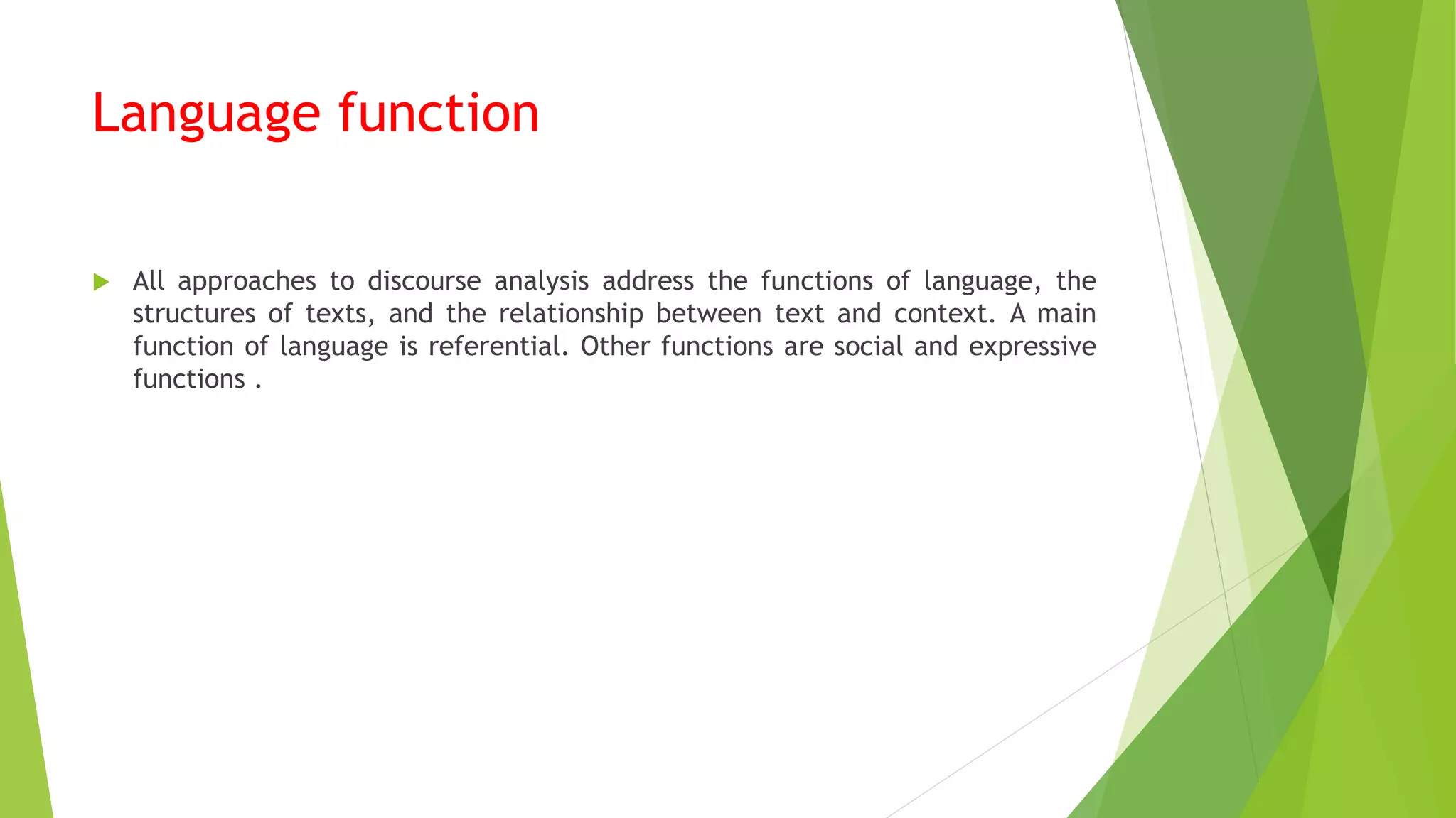 Language function
 All approaches to discourse analysis address the functions of language, the
structures of texts, and the relationship between text and context. A main
function of language is referential. Other functions are social and expressive
functions .
 