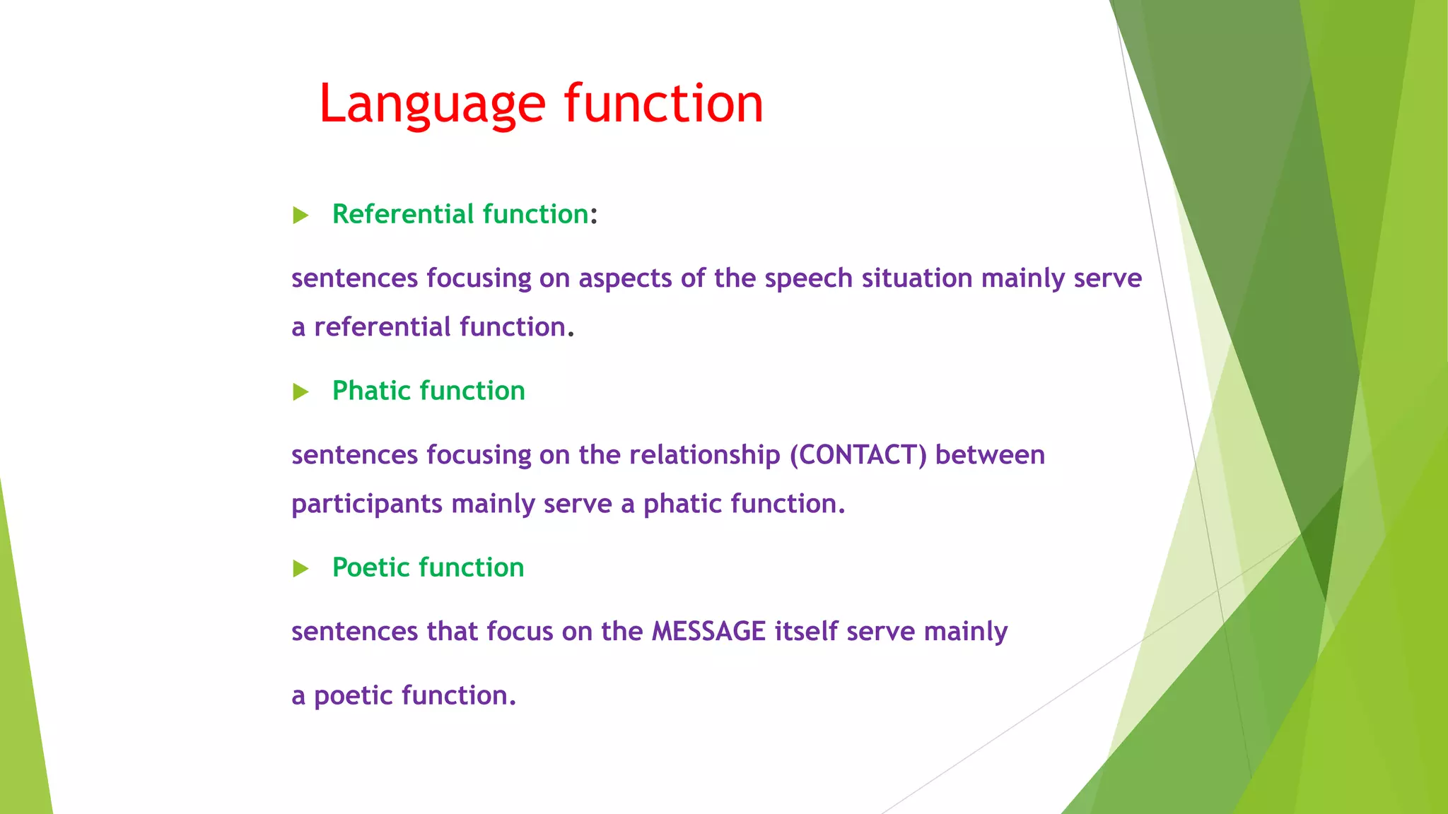 Language function
 Referential function:
sentences focusing on aspects of the speech situation mainly serve
a referential function.
 Phatic function
sentences focusing on the relationship (CONTACT) between
participants mainly serve a phatic function.
 Poetic function
sentences that focus on the MESSAGE itself serve mainly
a poetic function.
 