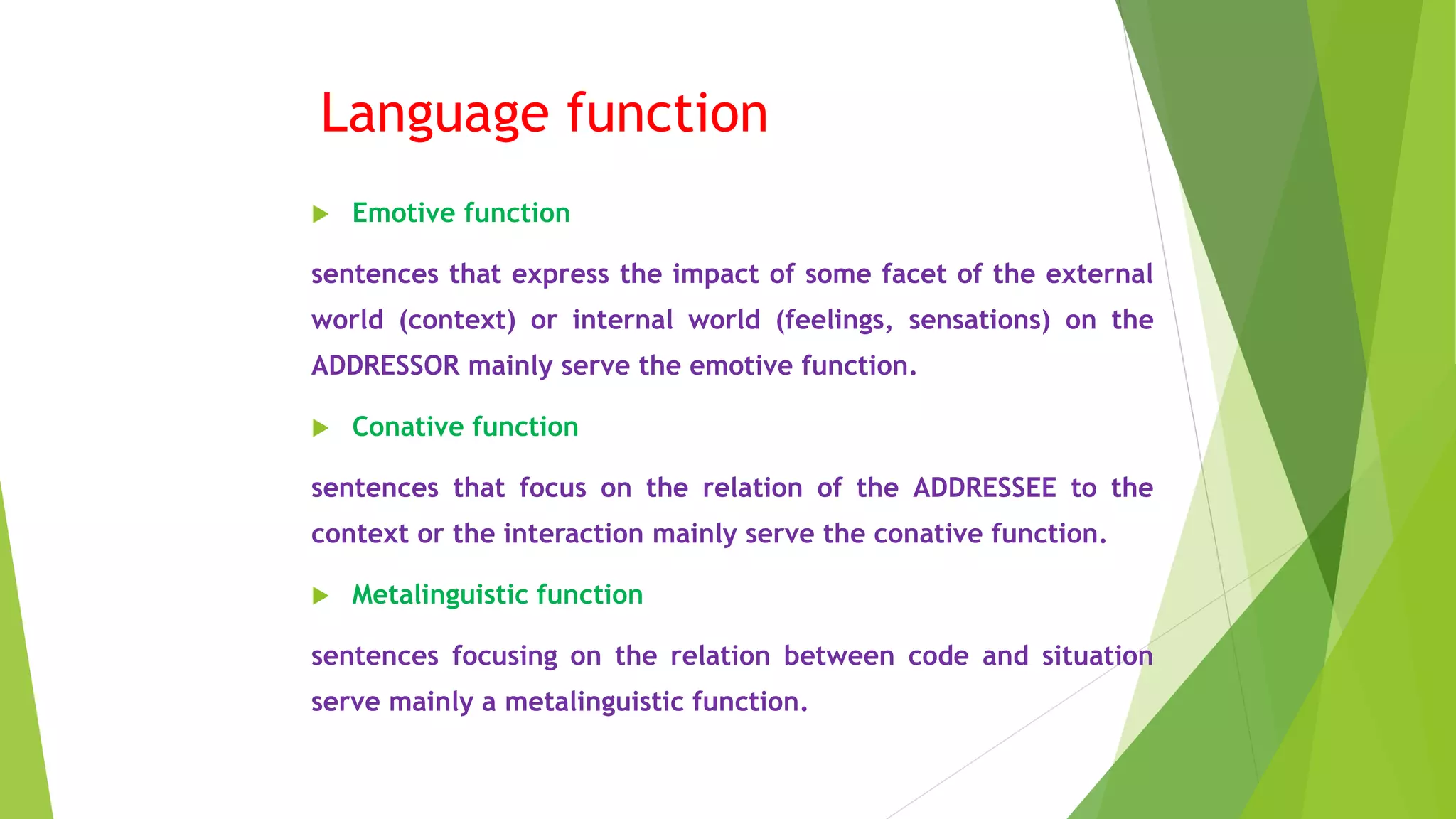 Language function
 Emotive function
sentences that express the impact of some facet of the external
world (context) or internal world (feelings, sensations) on the
ADDRESSOR mainly serve the emotive function.
 Conative function
sentences that focus on the relation of the ADDRESSEE to the
context or the interaction mainly serve the conative function.
 Metalinguistic function
sentences focusing on the relation between code and situation
serve mainly a metalinguistic function.
 