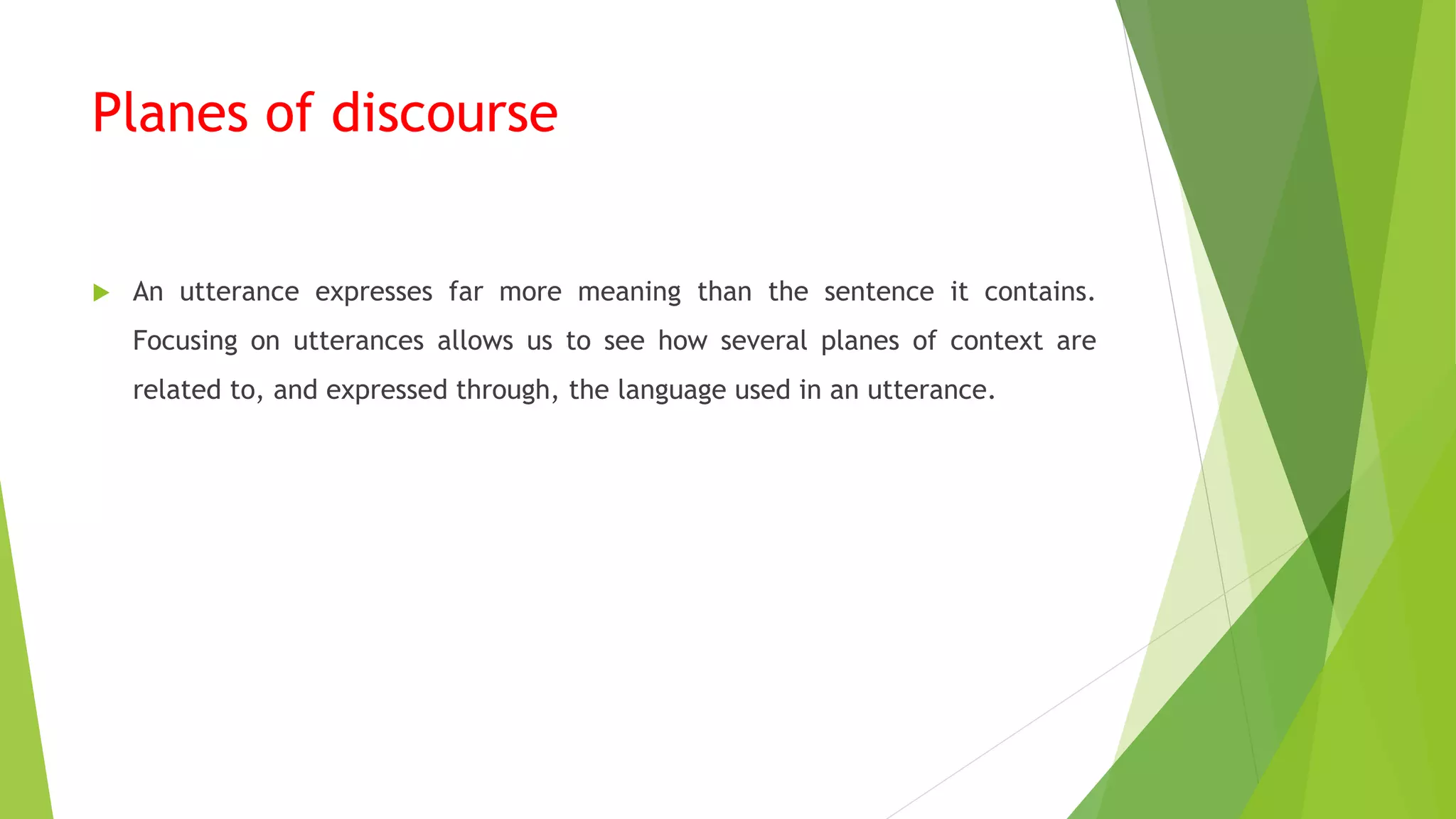 Planes of discourse
 An utterance expresses far more meaning than the sentence it contains.
Focusing on utterances allows us to see how several planes of context are
related to, and expressed through, the language used in an utterance.
 