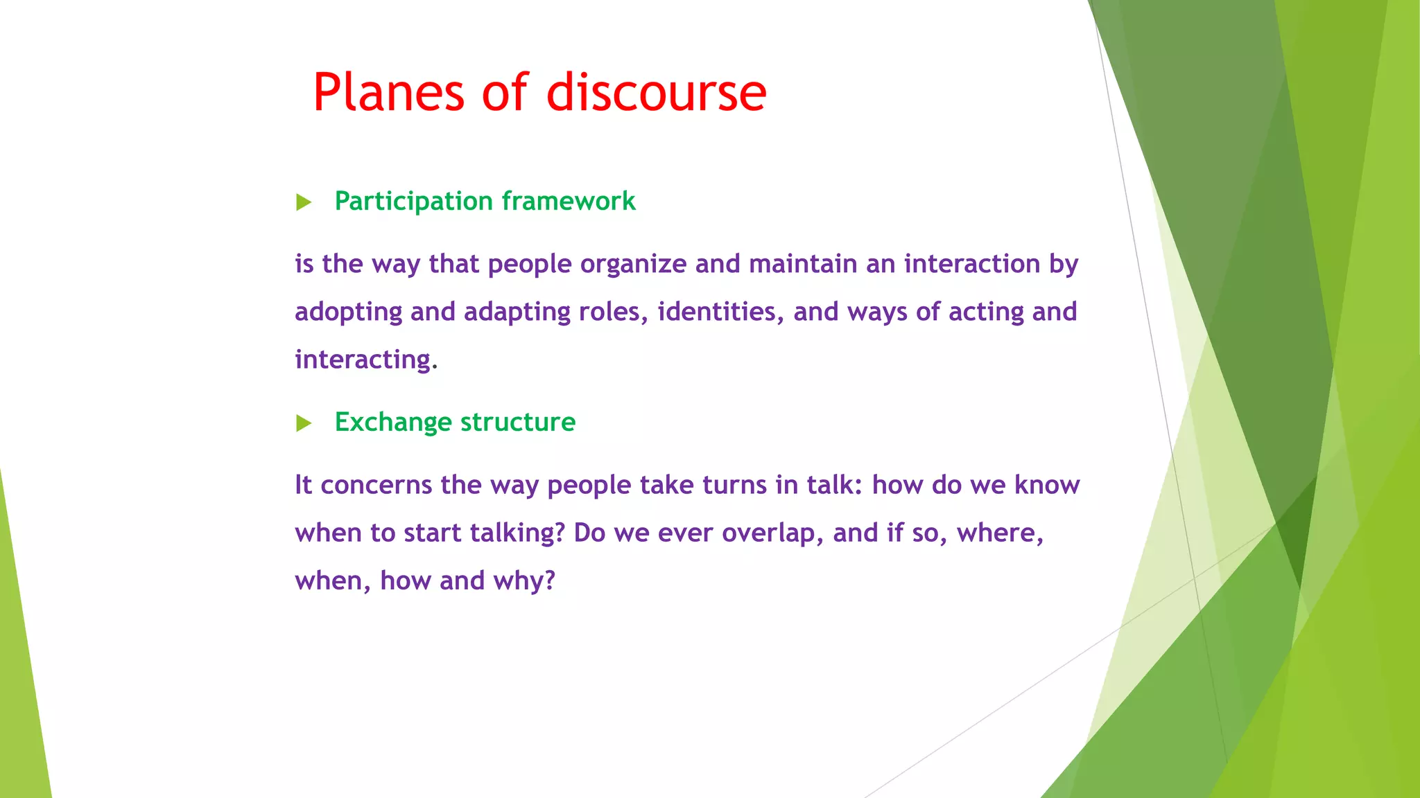 Planes of discourse
 Participation framework
is the way that people organize and maintain an interaction by
adopting and adapting roles, identities, and ways of acting and
interacting.
 Exchange structure
It concerns the way people take turns in talk: how do we know
when to start talking? Do we ever overlap, and if so, where,
when, how and why?
 