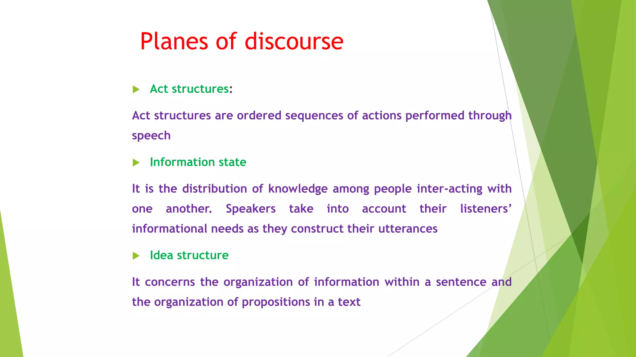 Planes of discourse
 Act structures:
Act structures are ordered sequences of actions performed through
speech
 Information state
It is the distribution of knowledge among people inter-acting with
one another. Speakers take into account their listeners’
informational needs as they construct their utterances
 Idea structure
It concerns the organization of information within a sentence and
the organization of propositions in a text
 