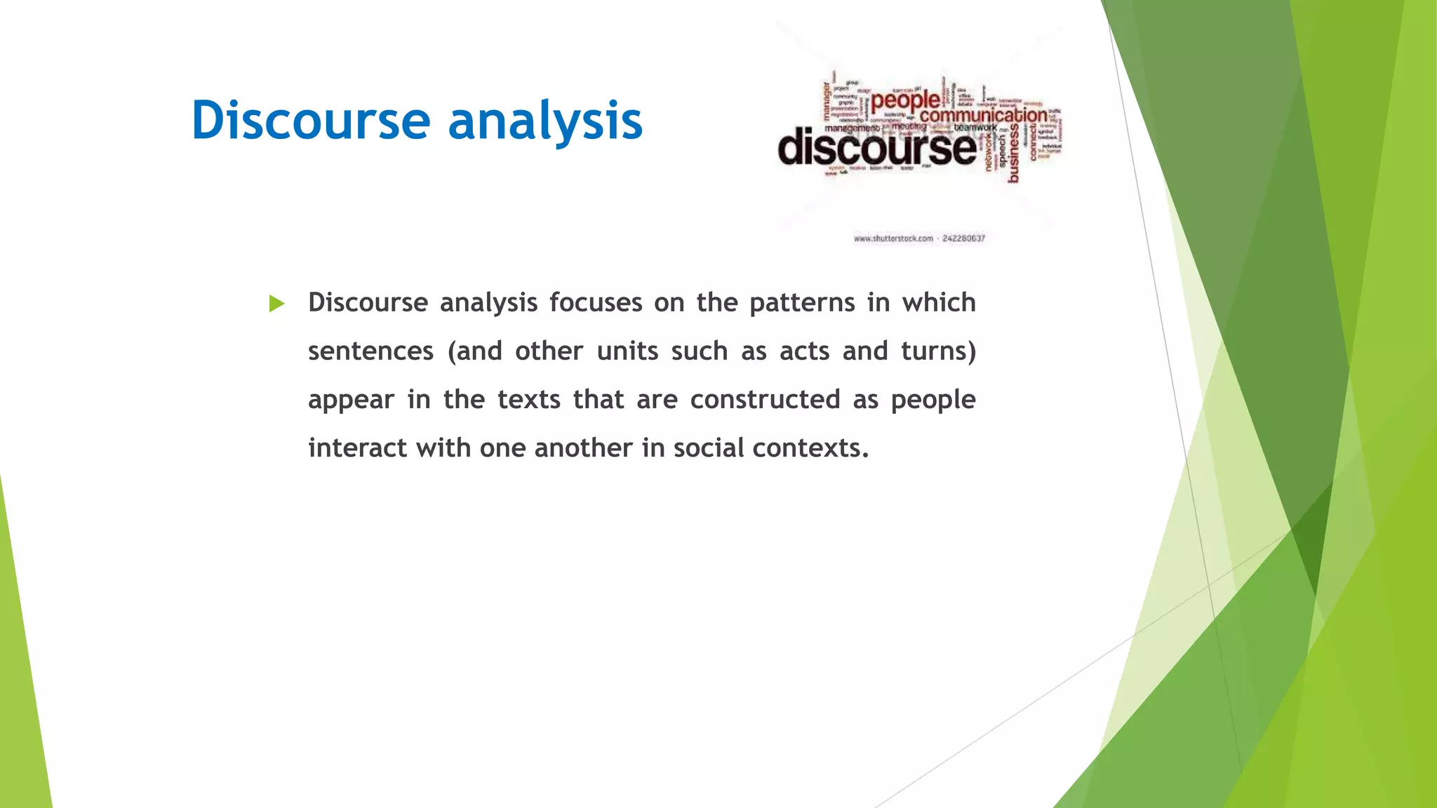 Discourse analysis
 Discourse analysis focuses on the patterns in which
sentences (and other units such as acts and turns)
appear in the texts that are constructed as people
interact with one another in social contexts.
 