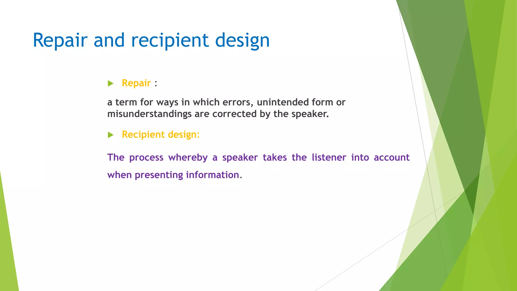 Repair and recipient design
 Repair :
a term for ways in which errors, unintended form or
misunderstandings are corrected by the speaker.
 Recipient design:
The process whereby a speaker takes the listener into account
when presenting information.
 