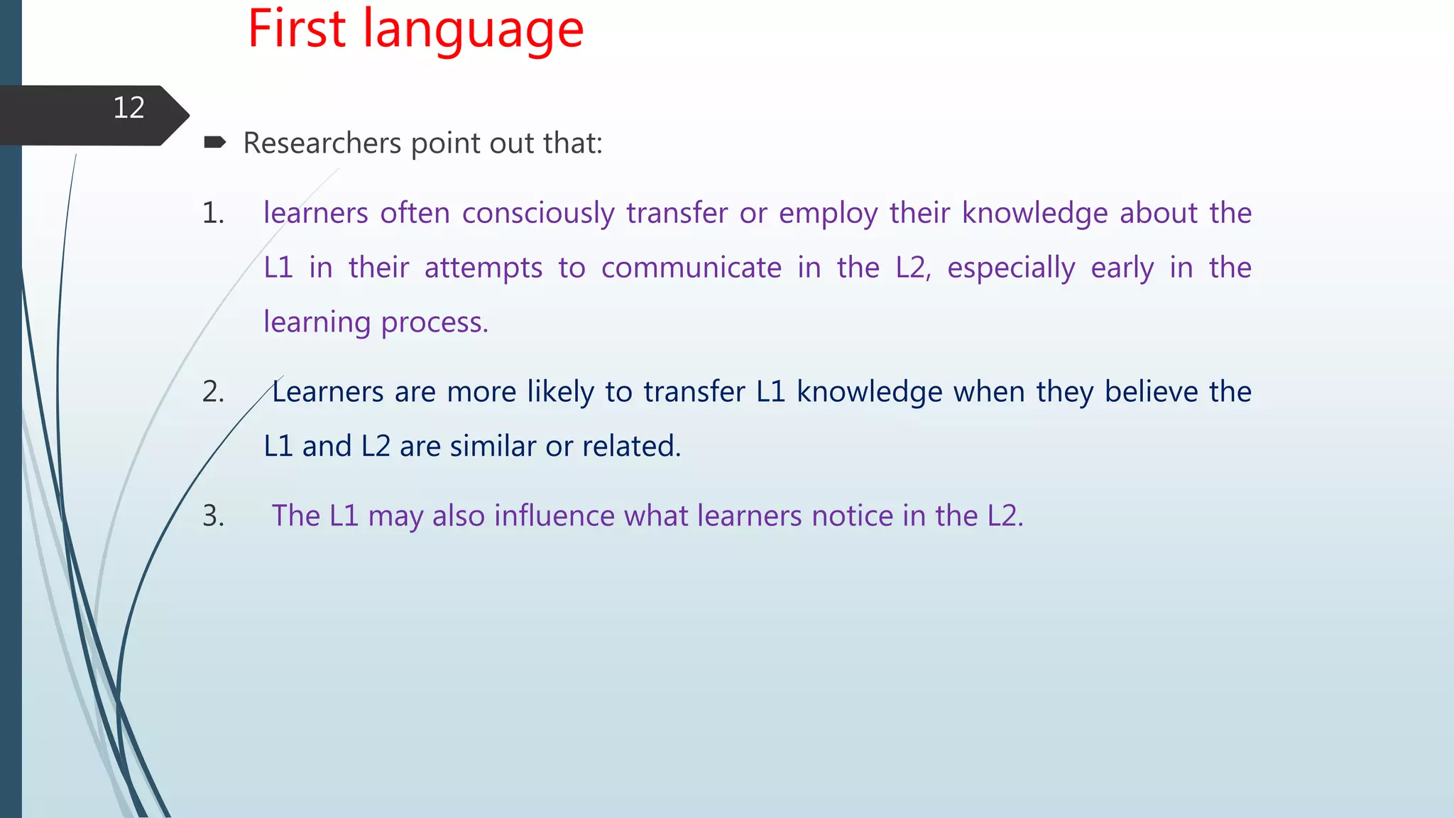 First language
 Researchers point out that:
1. learners often consciously transfer or employ their knowledge about the
L1 in their attempts to communicate in the L2, especially early in the
learning process.
2. Learners are more likely to transfer L1 knowledge when they believe the
L1 and L2 are similar or related.
3. The L1 may also influence what learners notice in the L2.
12
 