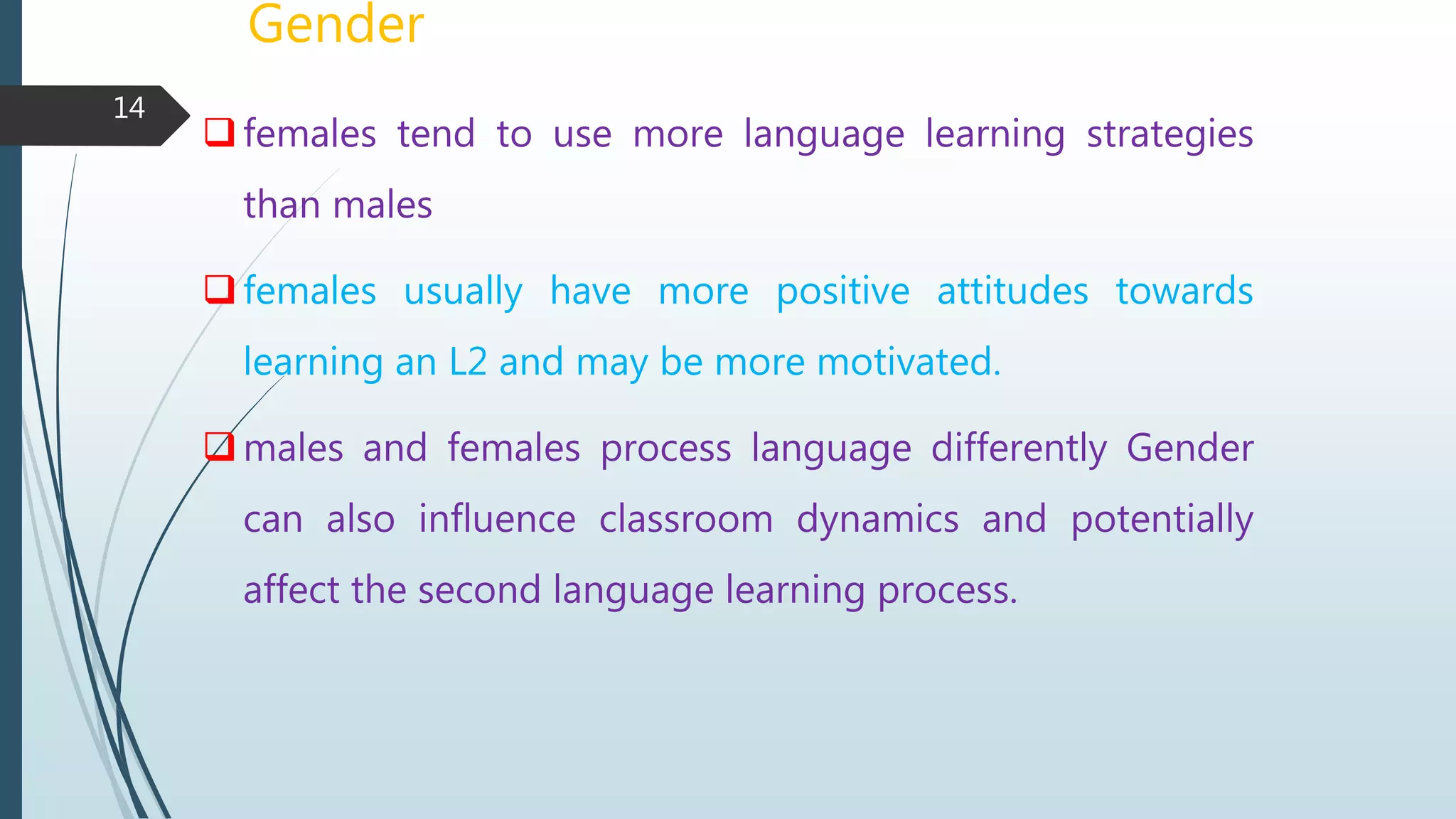 Gender
females tend to use more language learning strategies
than males
females usually have more positive attitudes towards
learning an L2 and may be more motivated.
males and females process language differently Gender
can also influence classroom dynamics and potentially
affect the second language learning process.
14
 