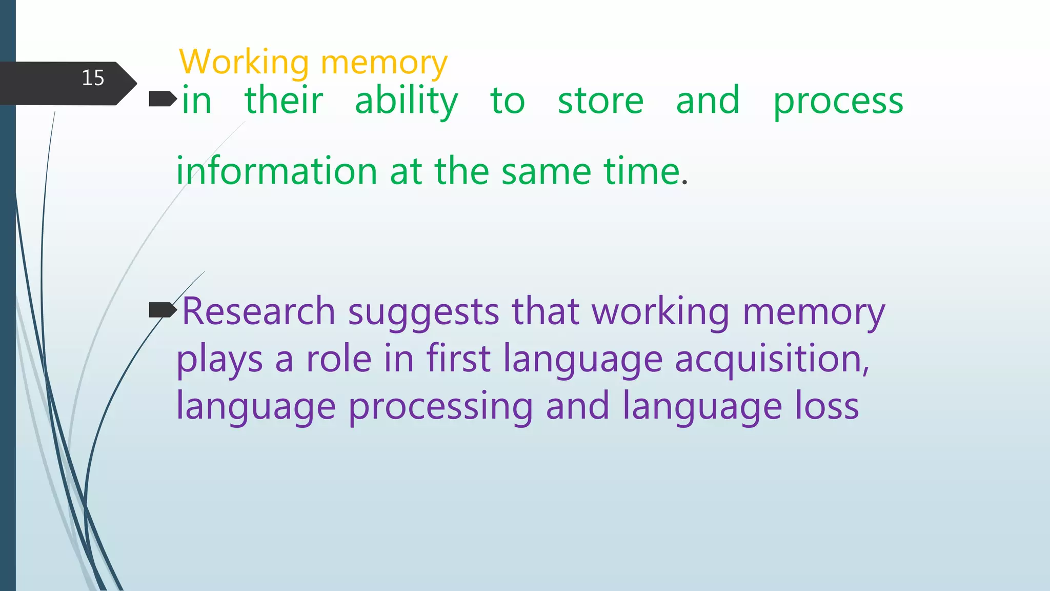 Working memory
in their ability to store and process
information at the same time.
Research suggests that working memory
plays a role in first language acquisition,
language processing and language loss
15
 
