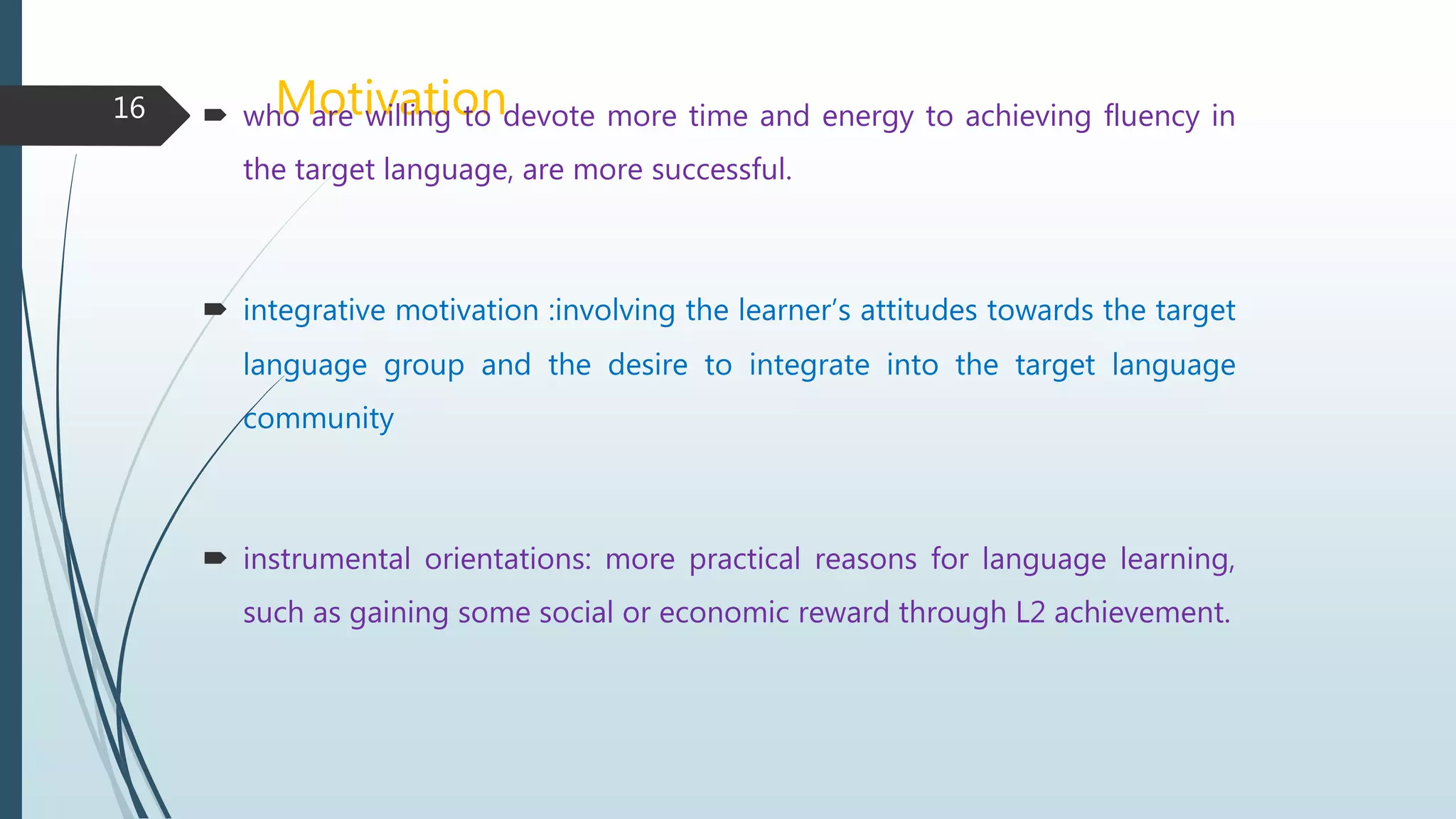 Motivation who are willing to devote more time and energy to achieving fluency in
the target language, are more successful.
 integrative motivation :involving the learner’s attitudes towards the target
language group and the desire to integrate into the target language
community
 instrumental orientations: more practical reasons for language learning,
such as gaining some social or economic reward through L2 achievement.
16
 