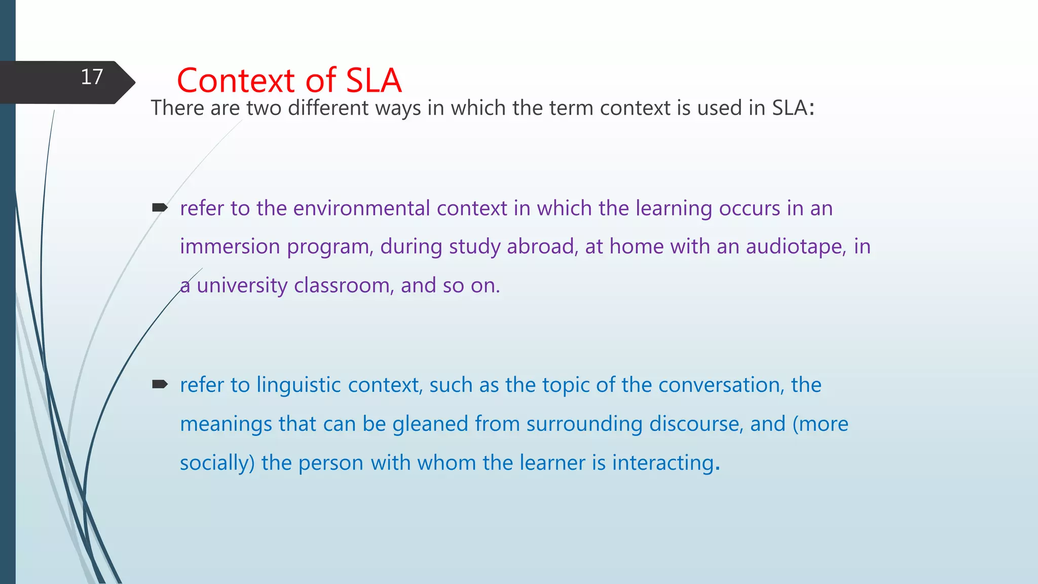 Context of SLA
There are two different ways in which the term context is used in SLA:
 refer to the environmental context in which the learning occurs in an
immersion program, during study abroad, at home with an audiotape, in
a university classroom, and so on.
 refer to linguistic context, such as the topic of the conversation, the
meanings that can be gleaned from surrounding discourse, and (more
socially) the person with whom the learner is interacting.
17
 