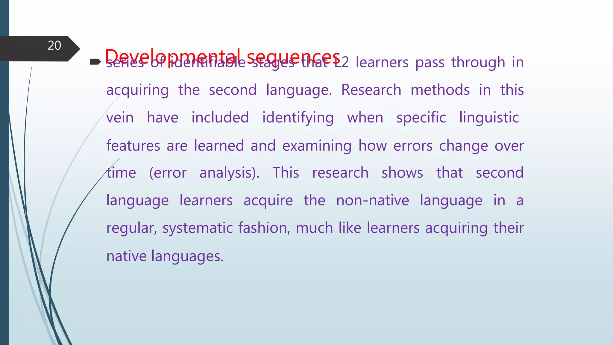 Developmental sequences series of identifiable stages that L2 learners pass through in
acquiring the second language. Research methods in this
vein have included identifying when specific linguistic
features are learned and examining how errors change over
time (error analysis). This research shows that second
language learners acquire the non-native language in a
regular, systematic fashion, much like learners acquiring their
native languages.
20
 