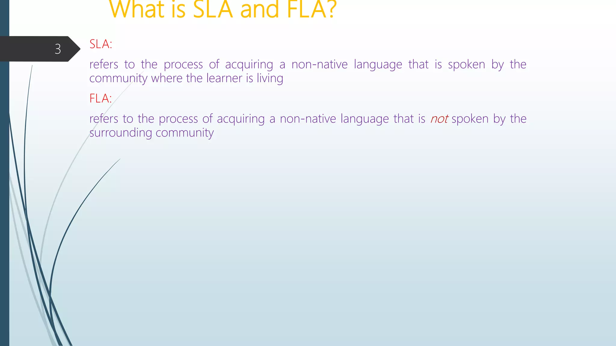 What is SLA and FLA?
SLA:
refers to the process of acquiring a non-native language that is spoken by the
community where the learner is living
FLA:
refers to the process of acquiring a non-native language that is not spoken by the
surrounding community
3
 