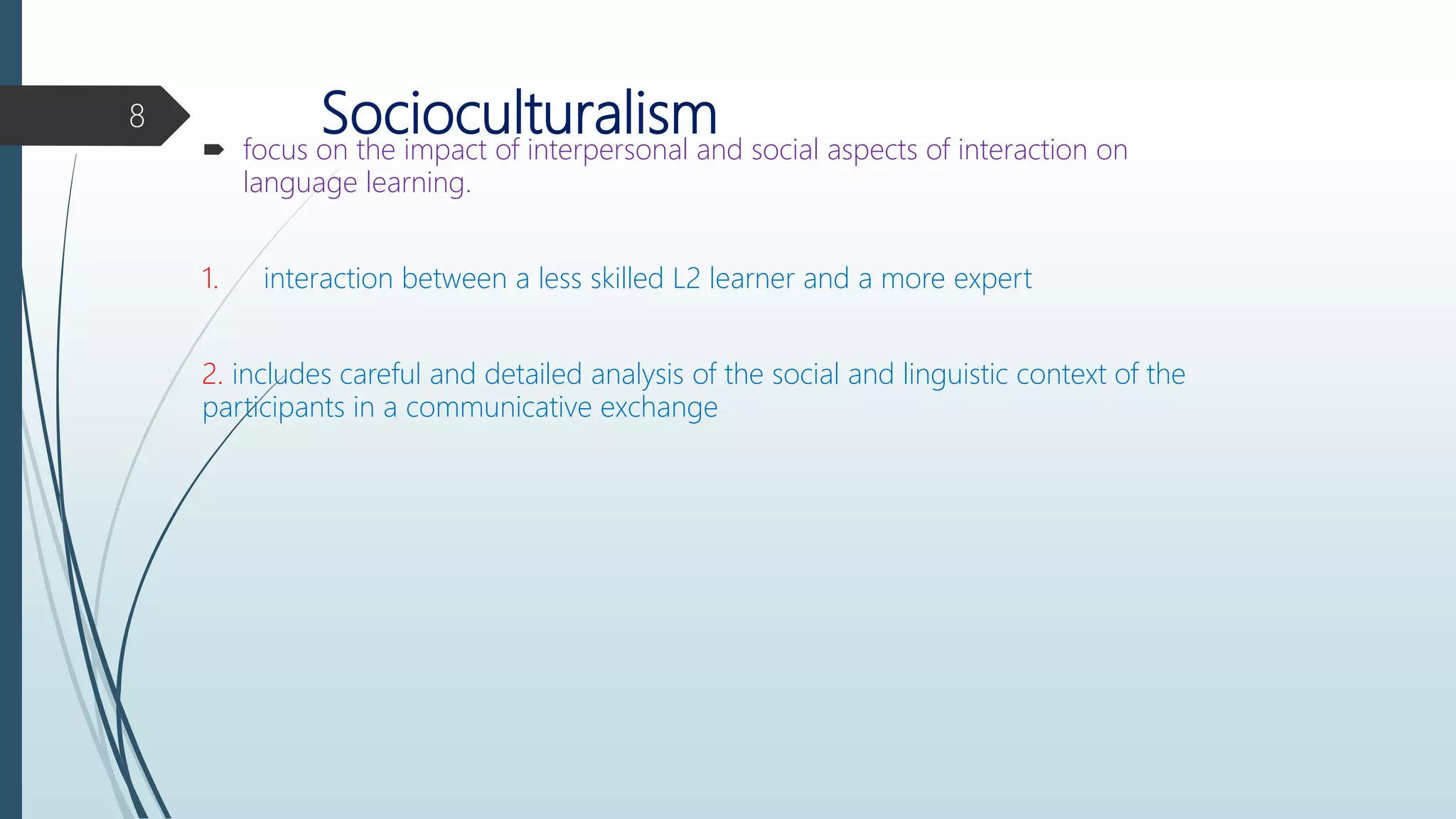 Socioculturalism focus on the impact of interpersonal and social aspects of interaction on
language learning.
1. interaction between a less skilled L2 learner and a more expert
2. includes careful and detailed analysis of the social and linguistic context of the
participants in a communicative exchange
8
 