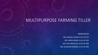 MULTIPURPOSE FARMING TILLER
PRESENTED BY
MD. NAJMUL ISLAM 14-01-07-014
MD. JAHID HASAN 14-01-07-029
MD. ASIF ABDULLAH 14-01-07-038
MD. SOLAMAN BADSHA 14-01-07-046
 