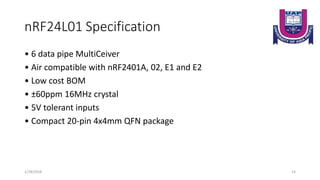 nRF24L01 Specification
• 6 data pipe MultiCeiver
• Air compatible with nRF2401A, 02, E1 and E2
• Low cost BOM
• ±60ppm 16MHz crystal
• 5V tolerant inputs
• Compact 20-pin 4x4mm QFN package
1/28/2018 14
 