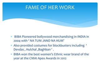  BIBA Pioneered bollywood merchandising in INDIA in
2004 with ‘ NA TUM JANO NA HUM’
 Also provided costumes for blockbusters including ‘
Devdas , Hulchal ,Baghban ‘ .
 BIBA won the best women’s Ethnic wear brand of the
year at the CMAI Apex Awards in 2012
FAME OF HER WORK
 