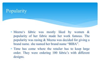  Meena‘s fabric was mostly liked by women &
popularity of her fabric made her work famous. The
popularity was rasing & Meena was decided for giving a
brand name. she named her brand name “BIBA”.
 Time has come where the retailer has to keep large
order. They were ordering 100 fabric’s with different
designs.
Popularity
 
