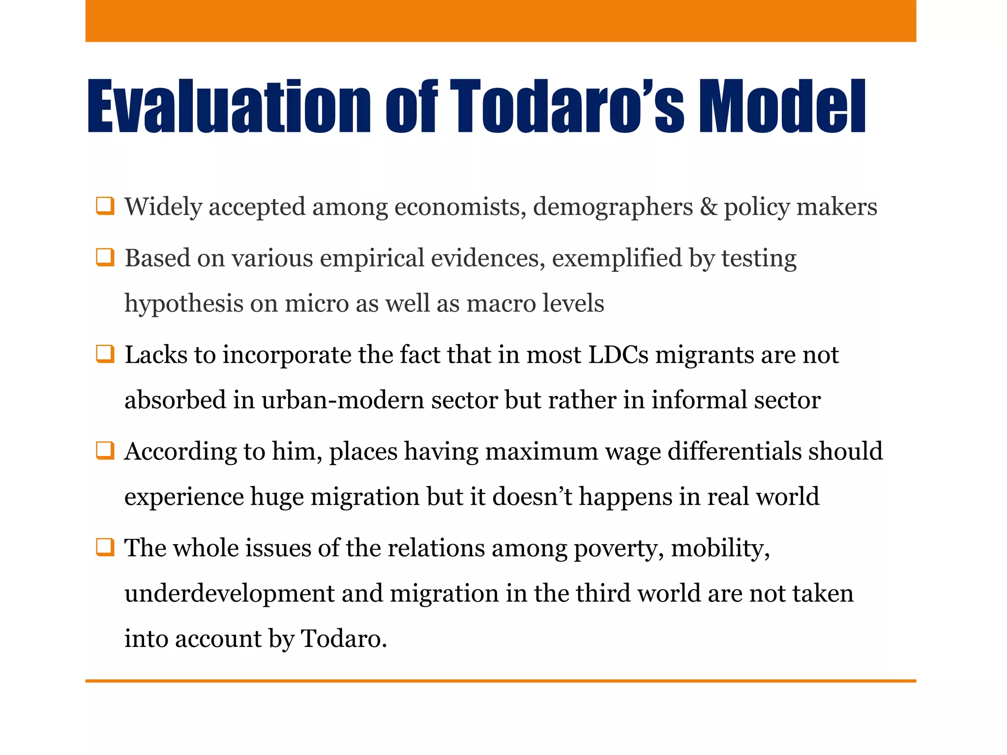 Evaluation of Todaro’s Model
 Widely accepted among economists, demographers & policy makers
 Based on various empirical evidences, exemplified by testing
hypothesis on micro as well as macro levels
 Lacks to incorporate the fact that in most LDCs migrants are not
absorbed in urban-modern sector but rather in informal sector
 According to him, places having maximum wage differentials should
experience huge migration but it doesn’t happens in real world
 The whole issues of the relations among poverty, mobility,
underdevelopment and migration in the third world are not taken
into account by Todaro.
 