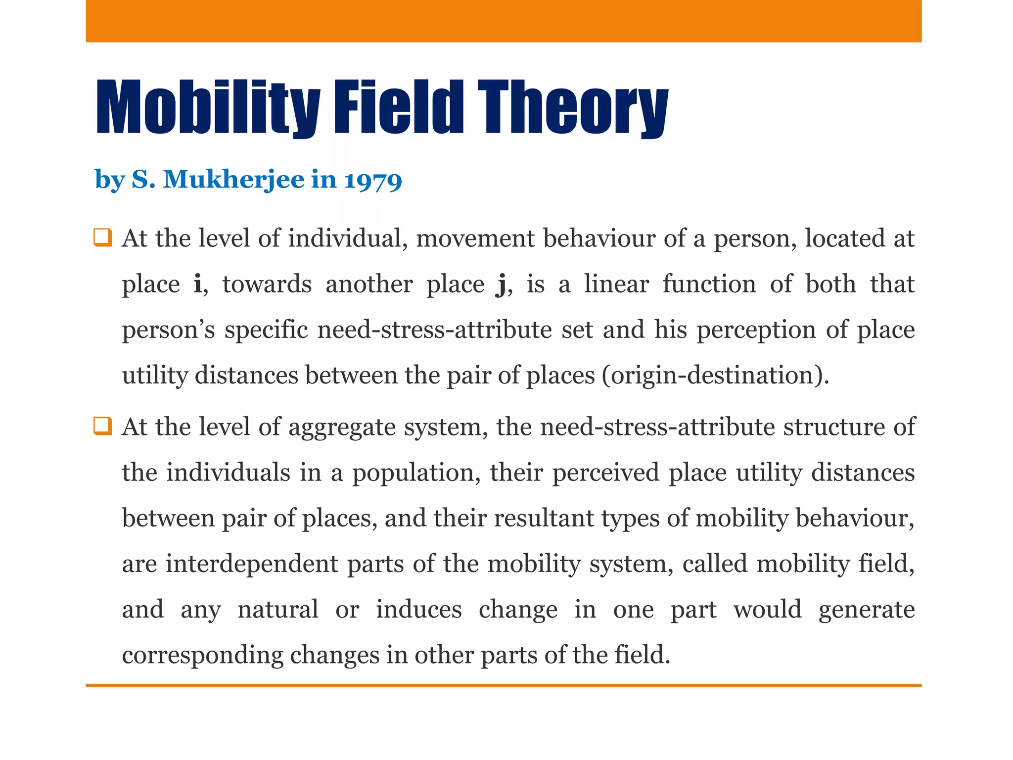 Mobility Field Theory
 At the level of individual, movement behaviour of a person, located at
place i, towards another place j, is a linear function of both that
person’s specific need-stress-attribute set and his perception of place
utility distances between the pair of places (origin-destination).
 At the level of aggregate system, the need-stress-attribute structure of
the individuals in a population, their perceived place utility distances
between pair of places, and their resultant types of mobility behaviour,
are interdependent parts of the mobility system, called mobility field,
and any natural or induces change in one part would generate
corresponding changes in other parts of the field.
by S. Mukherjee in 1979
 