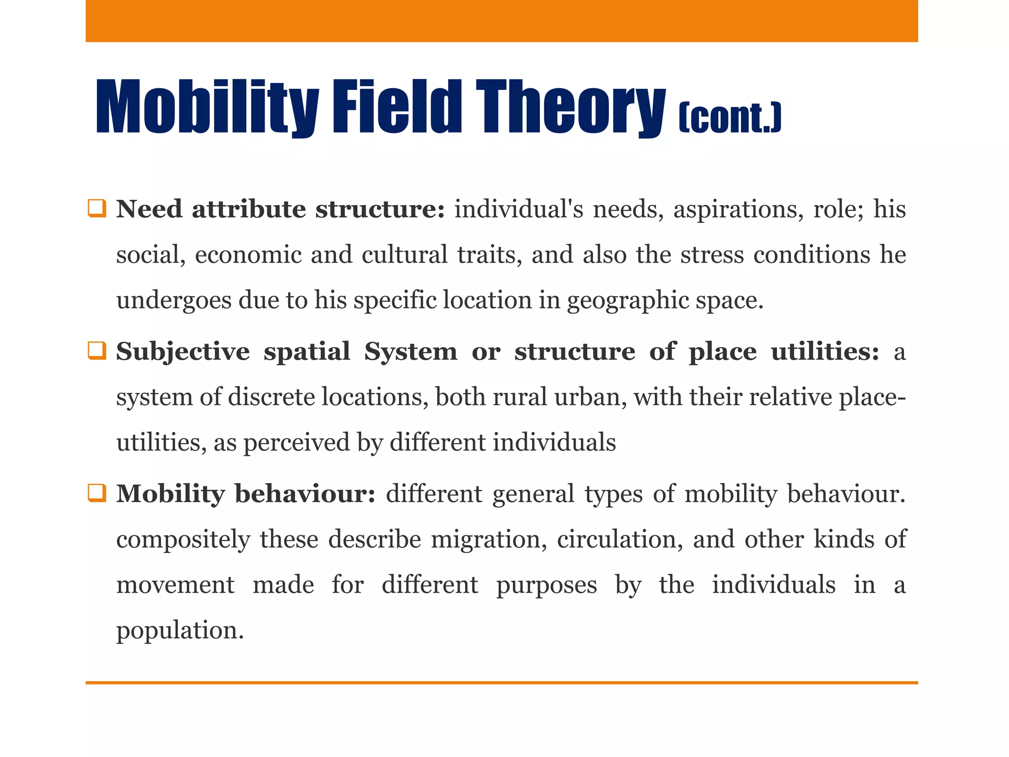Mobility Field Theory (cont.)
 Need attribute structure: individual's needs, aspirations, role; his
social, economic and cultural traits, and also the stress conditions he
undergoes due to his specific location in geographic space.
 Subjective spatial System or structure of place utilities: a
system of discrete locations, both rural urban, with their relative place-
utilities, as perceived by different individuals
 Mobility behaviour: different general types of mobility behaviour.
compositely these describe migration, circulation, and other kinds of
movement made for different purposes by the individuals in a
population.
 