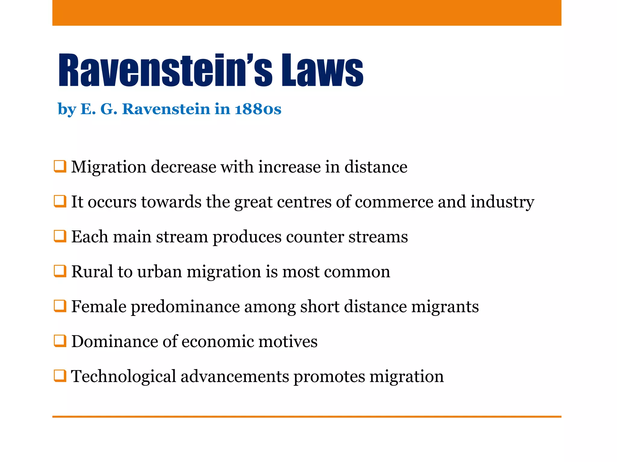 Ravenstein’s Laws
 Migration decrease with increase in distance
 It occurs towards the great centres of commerce and industry
 Each main stream produces counter streams
 Rural to urban migration is most common
 Female predominance among short distance migrants
 Dominance of economic motives
 Technological advancements promotes migration
by E. G. Ravenstein in 1880s
 