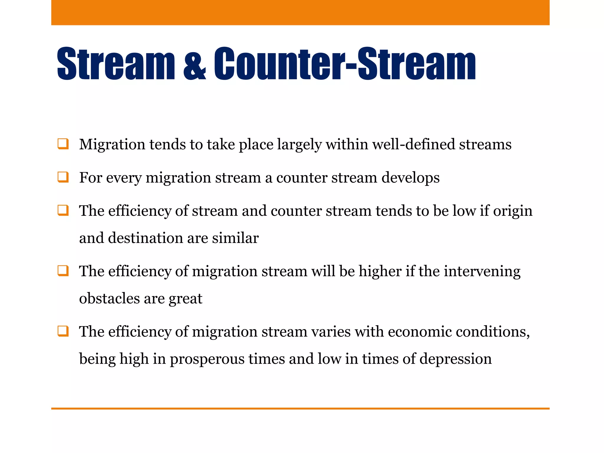 Stream & Counter-Stream
 Migration tends to take place largely within well-defined streams
 For every migration stream a counter stream develops
 The efficiency of stream and counter stream tends to be low if origin
and destination are similar
 The efficiency of migration stream will be higher if the intervening
obstacles are great
 The efficiency of migration stream varies with economic conditions,
being high in prosperous times and low in times of depression
 