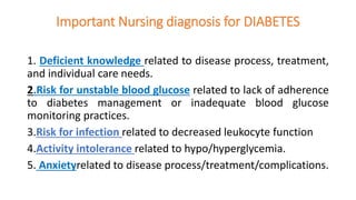 Important Nursing diagnosis for DIABETES
1. Deficient knowledge related to disease process, treatment,
and individual care needs.
2.Risk for unstable blood glucose related to lack of adherence
to diabetes management or inadequate blood glucose
monitoring practices.
3.Risk for infection related to decreased leukocyte function
4.Activity intolerance related to hypo/hyperglycemia.
5. Anxietyrelated to disease process/treatment/complications.
 