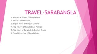 TRAVEL-SARABANGLA
1. Historical Places Of Bangladesh
2 .District Information
3. Super Index of Bengali Culture
4. Top News's of Bangladeshi Politics
5. Top News of Bangladesh Cricket Teams
6. Small Overview of Bangladesh.
 