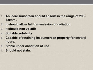 1. An ideal sunscreen should absorb in the range of 290-
320nm .
2. It should allow full transmission of radiation
3. It should non volatile
4. Suitable solubility
5. Capable of retaining its sunscreen property for several
hours.
6. Stable under condition of use
7. Should not stain.
 