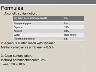 Formulas
1. Alcoholic suntan lotion.
2. Aqueous suntan lotion with thickner.
Methyl cellulose as a thickner – 0.5%
3. Clear suntan lotion.
Isobutyl paraminobenzoate- 5%
Tween 20 – 10%
Glyceryl para aminobenzoate 3%
Propylene glycol 8%
Glycerin 10%
Alcohol 60%
Water Upto 100ml
Perfume and colour q.s.
 
