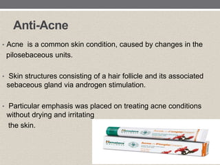 Anti-Acne
• Acne is a common skin condition, caused by changes in the
pilosebaceous units.
• Skin structures consisting of a hair follicle and its associated
sebaceous gland via androgen stimulation.
• Particular emphasis was placed on treating acne conditions
without drying and irritating
the skin.
 
