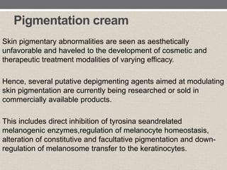 Pigmentation cream
Skin pigmentary abnormalities are seen as aesthetically
unfavorable and haveled to the development of cosmetic and
therapeutic treatment modalities of varying efficacy.
Hence, several putative depigmenting agents aimed at modulating
skin pigmentation are currently being researched or sold in
commercially available products.
This includes direct inhibition of tyrosina seandrelated
melanogenic enzymes,regulation of melanocyte homeostasis,
alteration of constitutive and facultative pigmentation and down-
regulation of melanosome transfer to the keratinocytes.
 