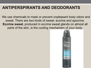 ANTIPERSPIRANTS AND DEODORANTS
We use chemicals to mask or prevent unpleasant body odors and
sweat. There are two kinds of sweat- eccrine and apocrine.
Eccrine sweat, produced in eccrine sweat glands on almost all
parts of the skin, is the cooling mechanism of your body.
 