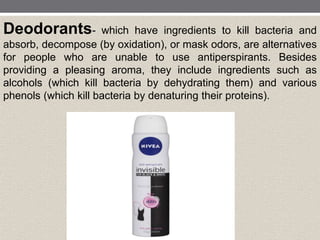 Deodorants- which have ingredients to kill bacteria and
absorb, decompose (by oxidation), or mask odors, are alternatives
for people who are unable to use antiperspirants. Besides
providing a pleasing aroma, they include ingredients such as
alcohols (which kill bacteria by dehydrating them) and various
phenols (which kill bacteria by denaturing their proteins).
 