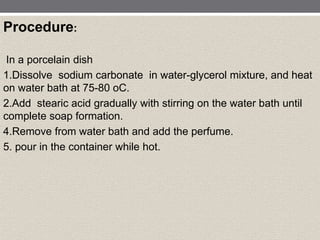 Procedure:
In a porcelain dish
1.Dissolve sodium carbonate in water-glycerol mixture, and heat
on water bath at 75-80 oC.
2.Add stearic acid gradually with stirring on the water bath until
complete soap formation.
4.Remove from water bath and add the perfume.
5. pour in the container while hot.
 