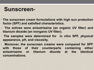 Sunscreen-
• The sunscreen cream formulations with high sun protection
factor (SPF) and satisfied characteristics.
• The actives were anisotriazine (an organic UV filter) and
titanium dioxide (an inorganic UV filter).
• The samples were determined for in vitro SPF, physical
appearance, pH, and viscosity.
• Moreover, the sunscreen creams were compared for SPF
with those of their counterparts containing either
anisotriazine or titanium dioxide at the identical
concentrations.
 