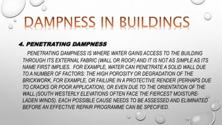 4. PENETRATING DAMPNESS
PENETRATING DAMPNESS IS WHERE WATER GAINS ACCESS TO THE BUILDING
THROUGH ITS EXTERNAL FABRIC (WALL OR ROOF) AND IT IS NOT AS SIMPLE AS ITS
NAME FIRST IMPLIES. FOR EXAMPLE, WATER CAN PENETRATE A SOLID WALL DUE
TO A NUMBER OF FACTORS: THE HIGH POROSITY OR DEGRADATION OF THE
BRICKWORK, FOR EXAMPLE, OR FAILURE IN A PROTECTIVE RENDER (PERHAPS DUE
TO CRACKS OR POOR APPLICATION), OR EVEN DUE TO THE ORIENTATION OF THE
WALL (SOUTH WESTERLY ELEVATIONS OFTEN FACE THE FIERCEST MOISTURE-
LADEN WINDS). EACH POSSIBLE CAUSE NEEDS TO BE ASSESSED AND ELIMINATED
BEFORE AN EFFECTIVE REPAIR PROGRAMME CAN BE SPECIFIED.
 